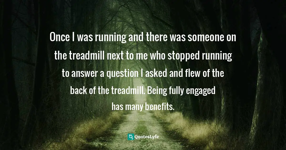 Once I was running and there was someone on the treadmill next to me who stopped running to answer a question I asked and flew of the back of the treadmill. Being fully engaged has many benefits.