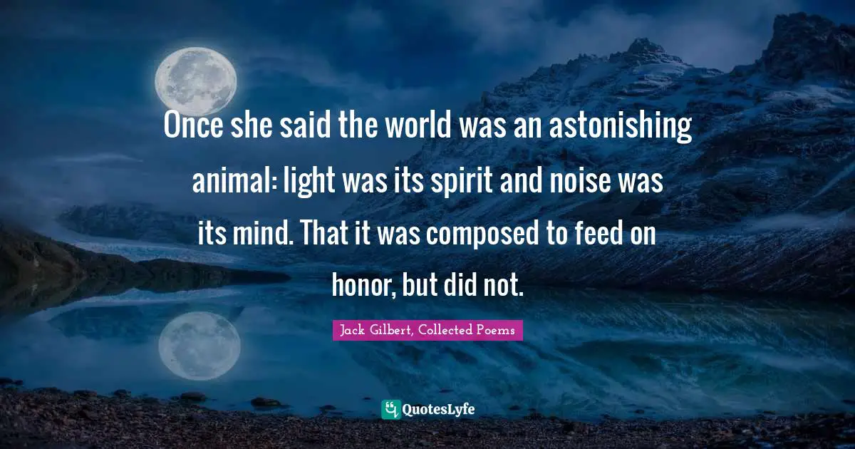 Jack Gilbert, Collected Poems Quotes: Once she said the world was an astonishing animal: light was its spirit and noise was its mind. That it was composed to feed on honor, but did not.