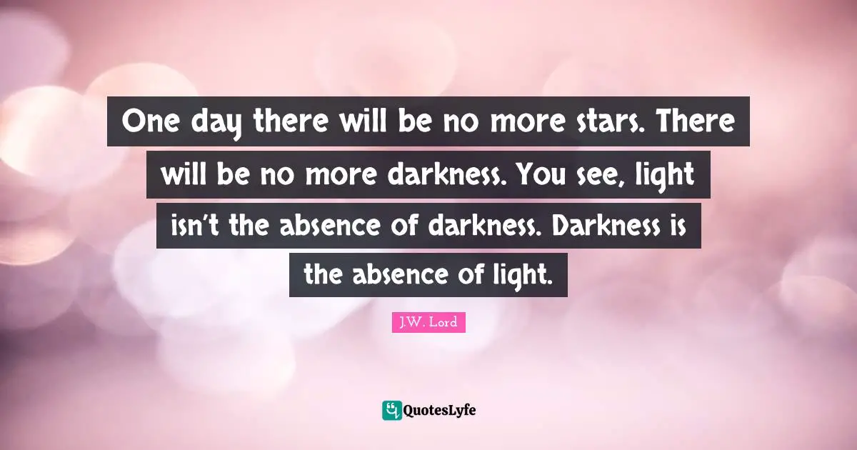 One day there will be no more stars. There will be no more darkness. You see, light isn’t the absence of darkness. Darkness is the absence of light.
