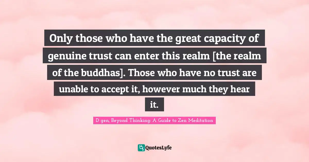Only those who have the great capacity of genuine trust can enter this realm [the realm of the buddhas]. Those who have no trust are unable to accept it, however much they hear it.