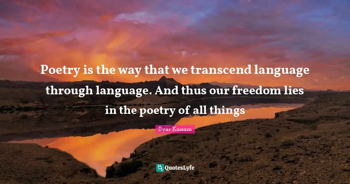 Poetry is the way that we transcend language through language. And thus our freedom lies in the poetry of all things