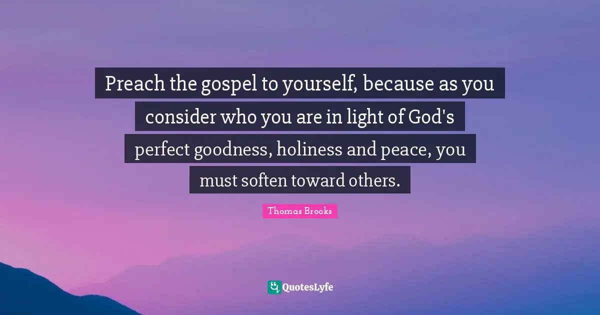 Preach the gospel to yourself, because as you consider who you are in light of God's perfect goodness, holiness and peace, you must soften toward others.