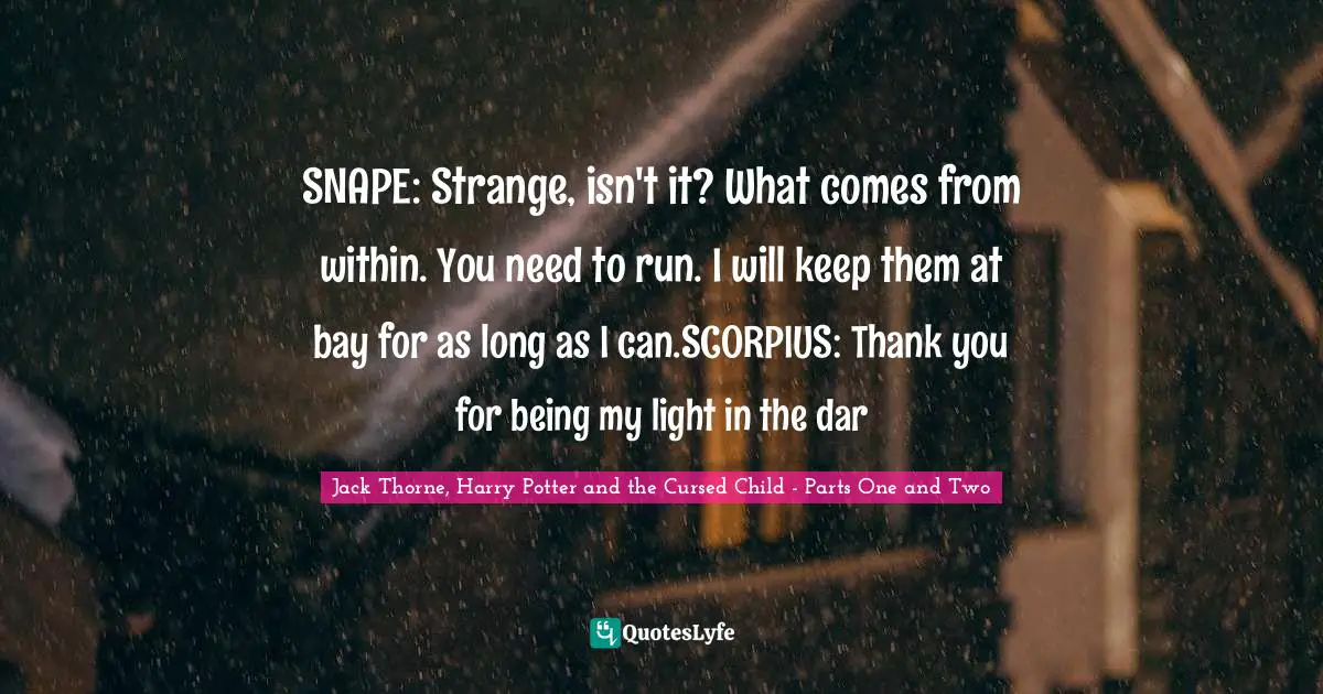 SNAPE: Strange, isn't it? What comes from within. You need to run. I will keep them at bay for as long as I can.SCORPIUS: Thank you for being my light in the dar