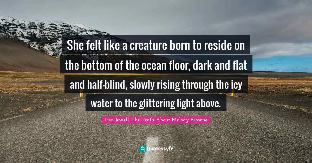 She felt like a creature born to reside on the bottom of the ocean floor, dark and flat and half-blind, slowly rising through the icy water to the glittering light above.