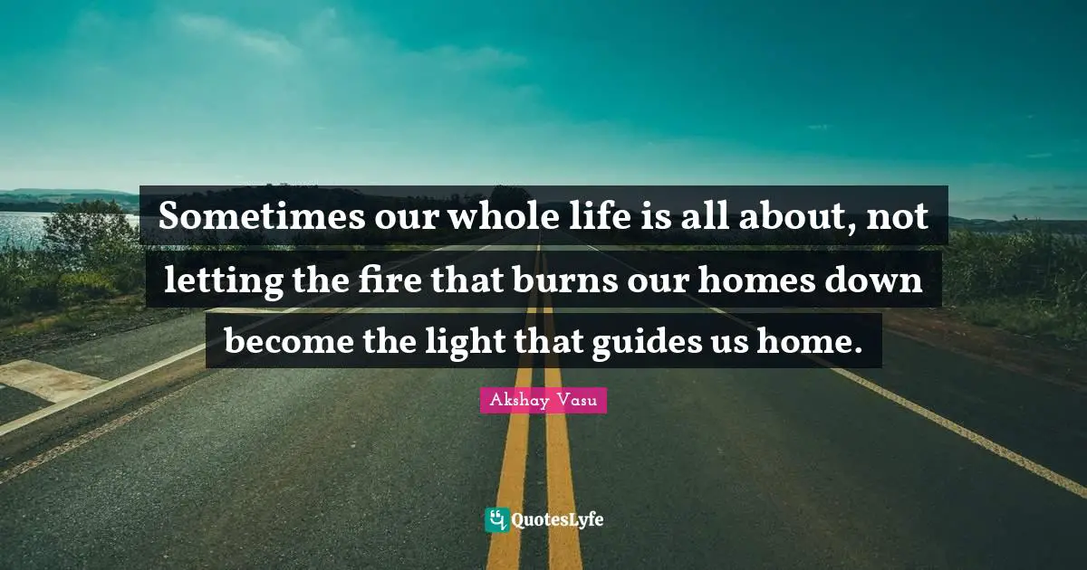 Sometimes our whole life is all about, not letting the fire that burns our homes down become the light that guides us home.