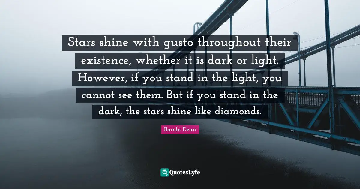 Stars shine with gusto throughout their existence, whether it is dark or light. However, if you stand in the light, you cannot see them. But if you stand in the dark, the stars shine like diamonds.