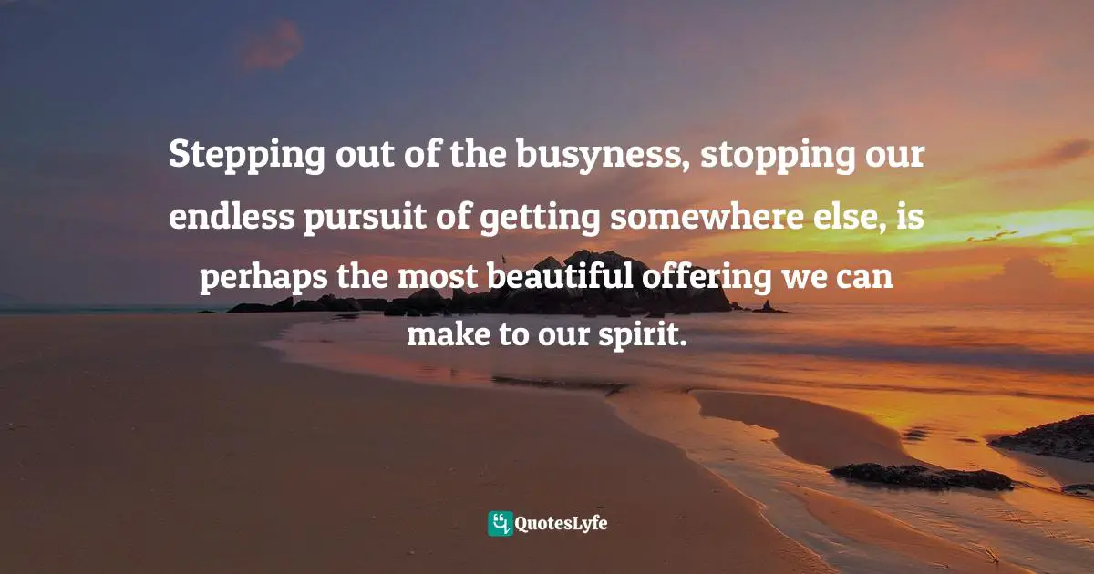 Stepping out of the busyness, stopping our endless pursuit of getting somewhere else, is perhaps the most beautiful offering we can make to our spirit.