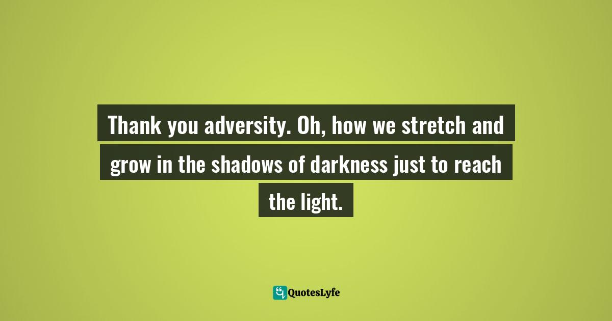 Thank you adversity. Oh, how we stretch and grow in the shadows of darkness just to reach the light.