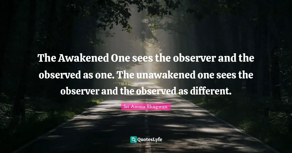 The Awakened One sees the observer and the observed as one. The unawakened one sees the observer and the observed as different.