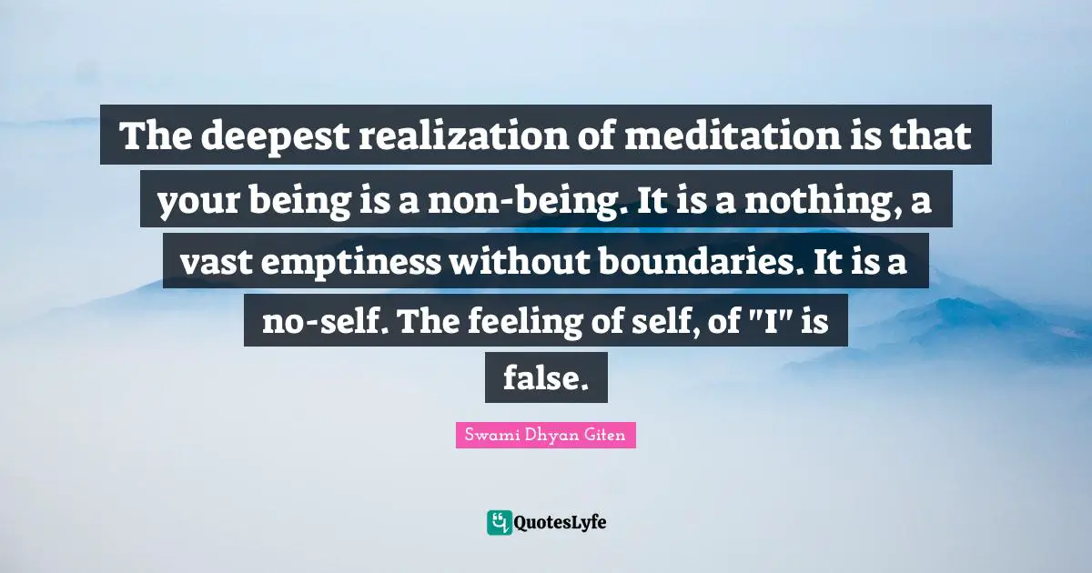 The deepest realization of meditation is that your being is a non-being. It is a nothing, a vast emptiness without boundaries. It is a no-self. The feeling of self, of "I" is false.