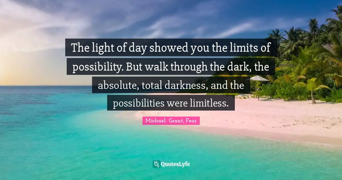 Michael Grant Quotes: "The light of day showed you the limits of possibility. But walk through the dark, the absolute, total darkness, and the possibilities were limitless."
