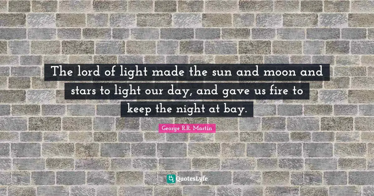 The lord of light made the sun and moon and stars to light our day, and gave us fire to keep the night at bay.