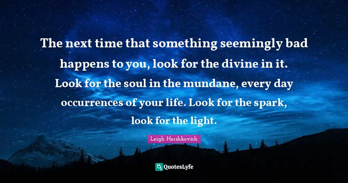 The next time that something seemingly bad happens to you, look for the divine in it. Look for the soul in the mundane, every day occurrences of your life. Look for the spark, look for the light.