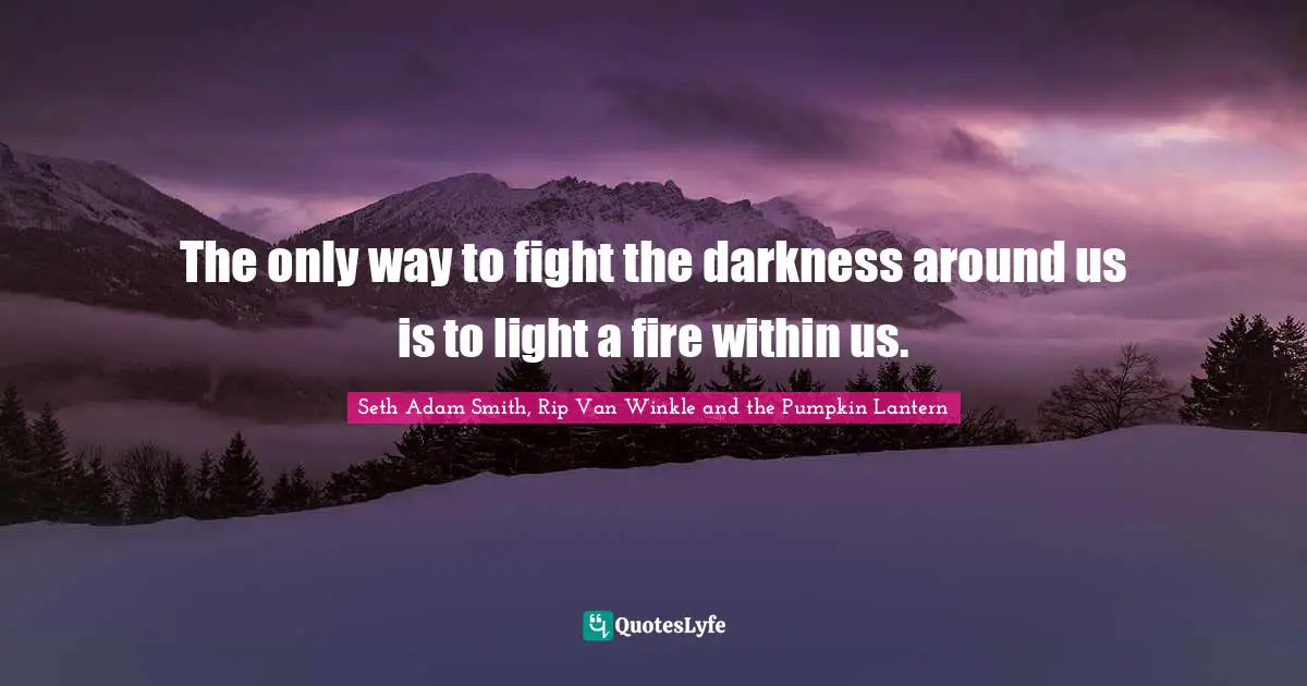 The only way to fight the darkness around us is to light a fire within us.