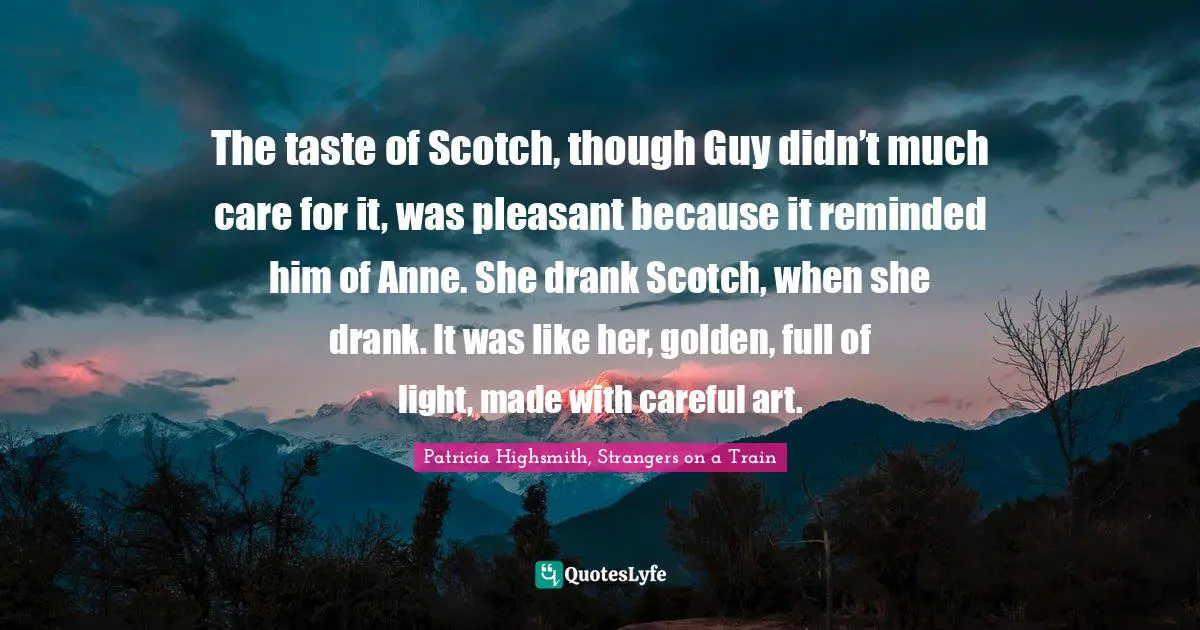 The taste of Scotch, though Guy didn’t much care for it, was pleasant because it reminded him of Anne. She drank Scotch, when she drank. It was like her, golden, full of light, made with careful art.