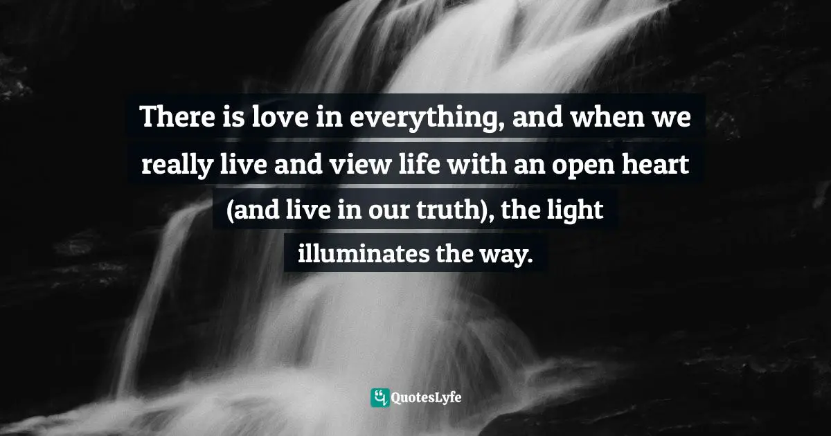 There is love in everything, and when we really live and view life with an open heart (and live in our truth), the light illuminates the way.