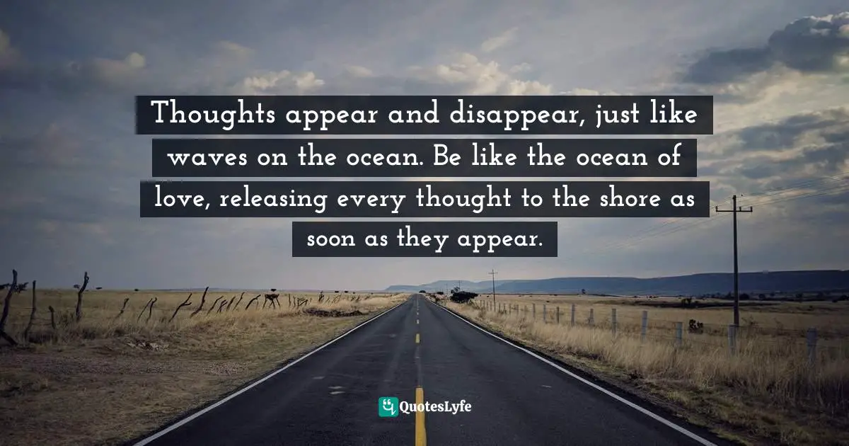 Thoughts appear and disappear, just like waves on the ocean. Be like the ocean of love, releasing every thought to the shore as soon as they appear.