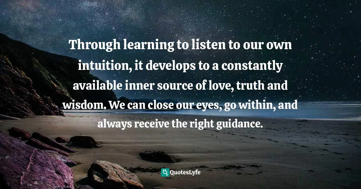 Through learning to listen to our own intuition, it develops to a constantly available inner source of love, truth and wisdom. We can close our eyes, go within, and always receive the right guidance.