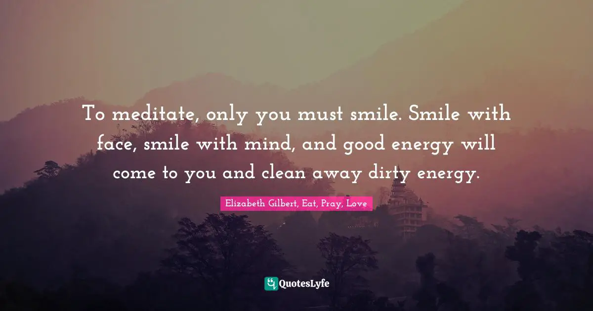 To meditate, only you must smile. Smile with face, smile with mind, and good energy will come to you and clean away dirty energy.