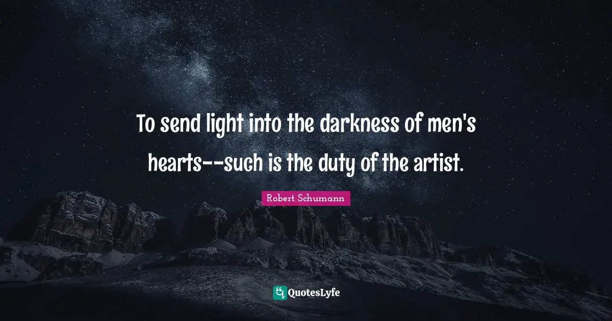 To send light into the darkness of men's hearts--such is the duty of the artist.