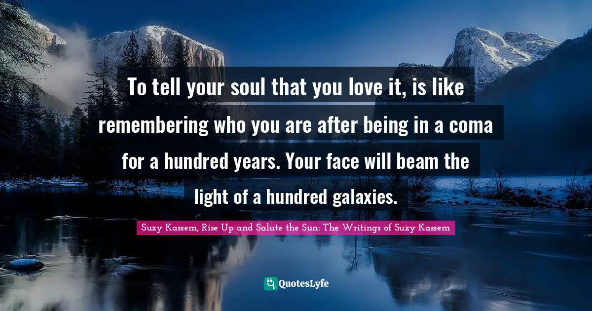To tell your soul that you love it, is like remembering who you are after being in a coma for a hundred years. Your face will beam the light of a hundred galaxies.