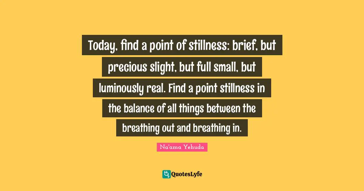 Today, find a point of stillness: brief, but precious slight, but full small, but luminously real. Find a point stillness in the balance of all things between the breathing out and breathing in.