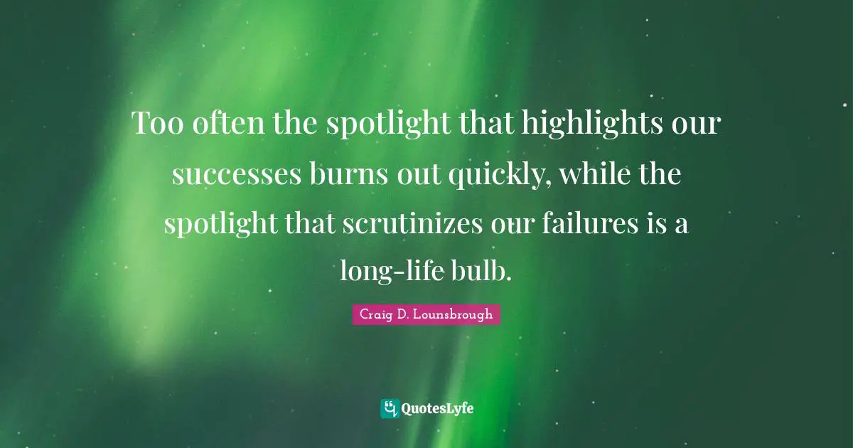 Too often the spotlight that highlights our successes burns out quickly, while the spotlight that scrutinizes our failures is a long-life bulb.