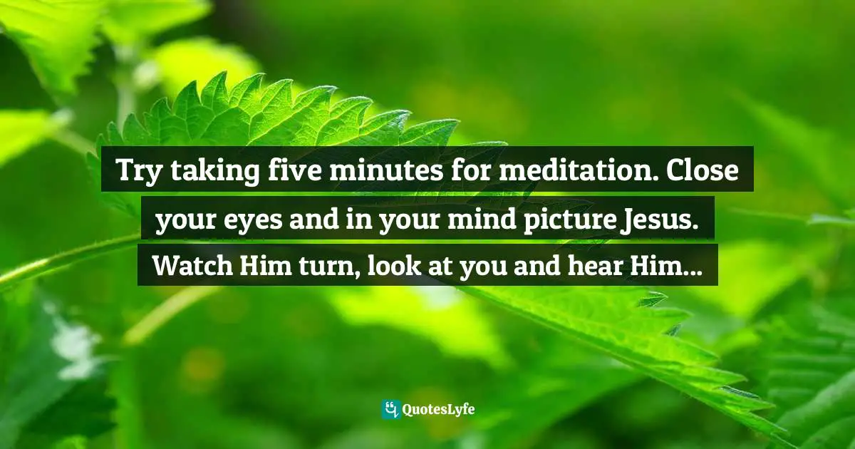 Try taking five minutes for meditation. Close your eyes and in your mind picture Jesus. Watch Him turn, look at you and hear Him...