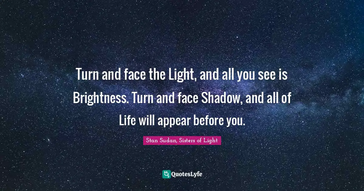 Turn and face the Light, and all you see is Brightness. Turn and face Shadow, and all of Life will appear before you.