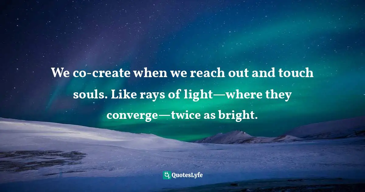 We co-create when we reach out and touch souls. Like rays of light—where they converge—twice as bright.