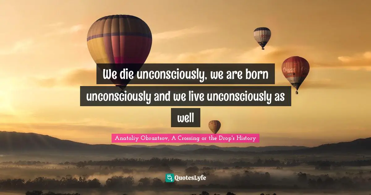 We die unconsciously, we are born unconsciously and we live unconsciously as well