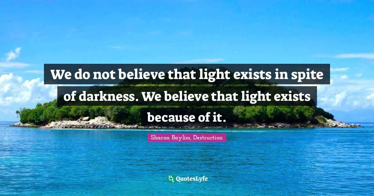We do not believe that light exists in spite of darkness. We believe that light exists because of it.