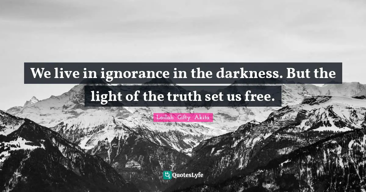 We live in ignorance in the darkness. But the light of the truth set us free.