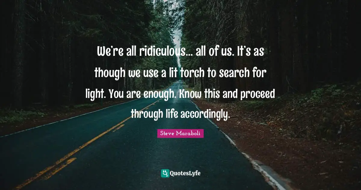 We’re all ridiculous… all of us. It’s as though we use a lit torch to search for light. You are enough. Know this and proceed through life accordingly.