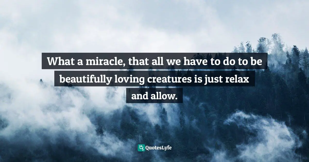 What a miracle, that all we have to do to be beautifully loving creatures is just relax and allow.