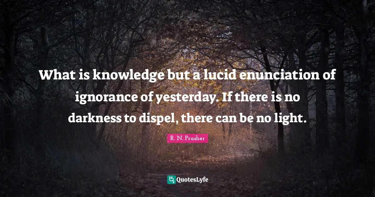 What is knowledge but a lucid enunciation of ignorance of yesterday. If there is no darkness to dispel, there can be no light.