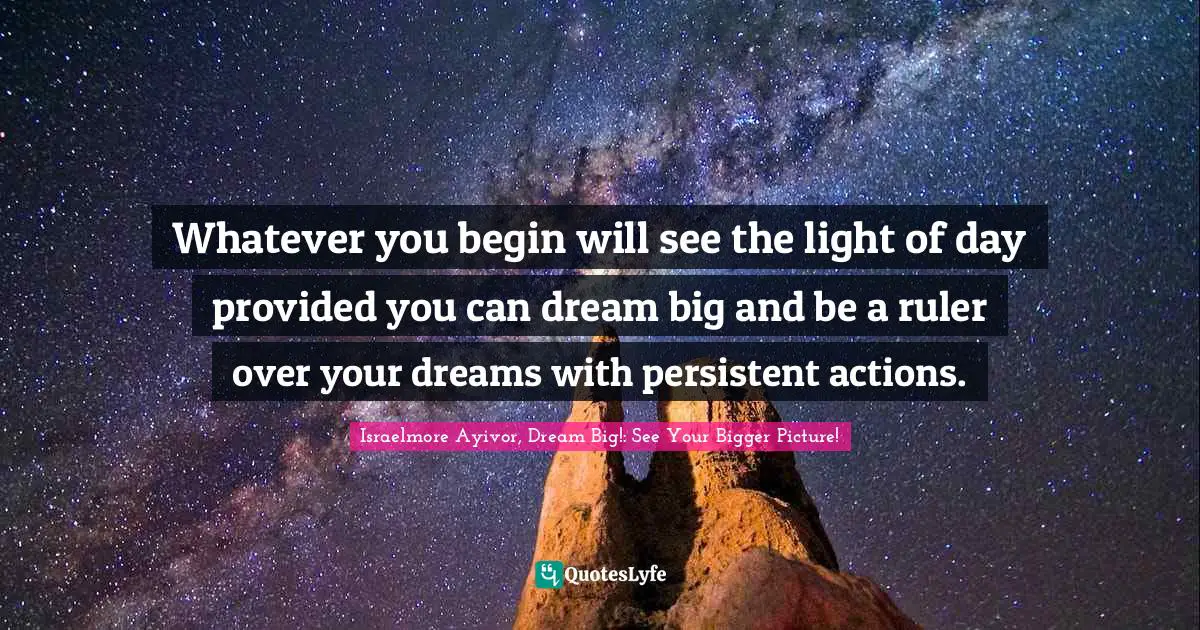 Israelmore Ayivor, Dream Big!: See Your Bigger Picture! Quotes: Whatever you begin will see the light of day provided you can dream big and be a ruler over your dreams with persistent actions.