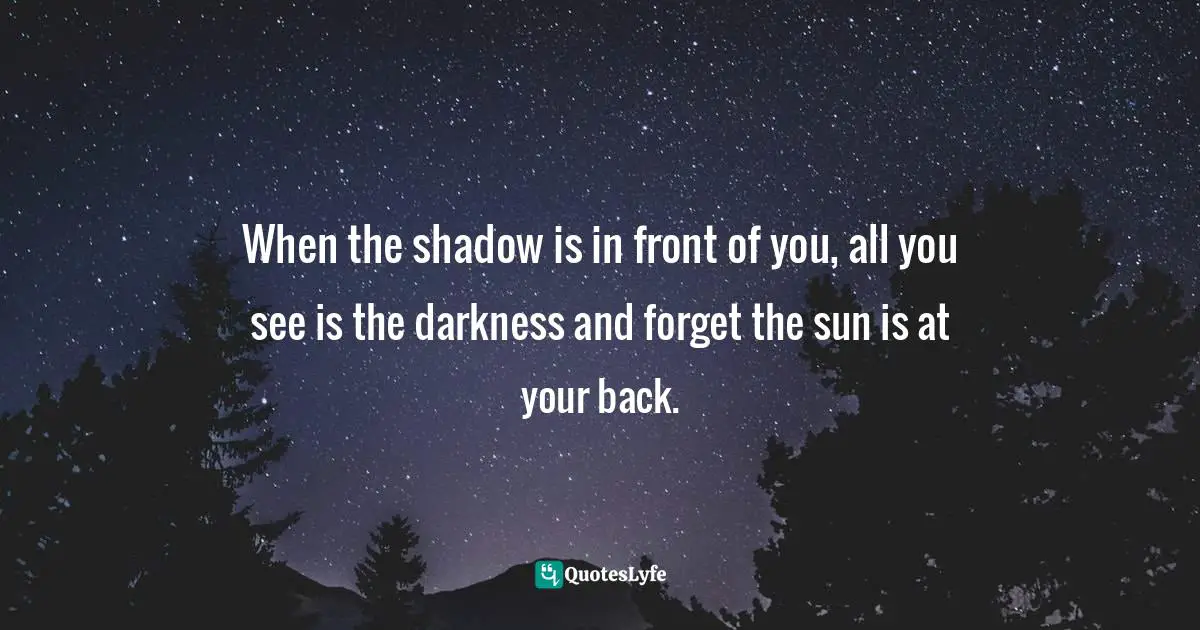 When the shadow is in front of you, all you see is the darkness and forget the sun is at your back.