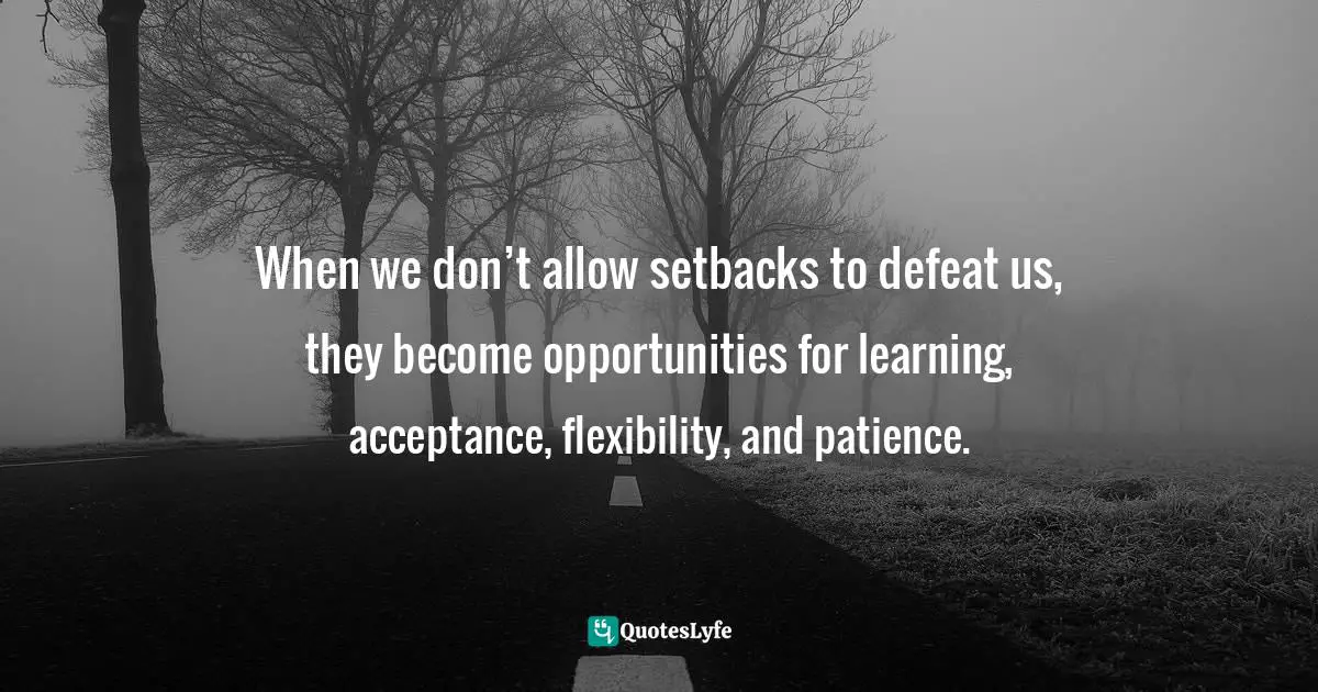 When we don’t allow setbacks to defeat us, they become opportunities for learning, acceptance, flexibility, and patience.