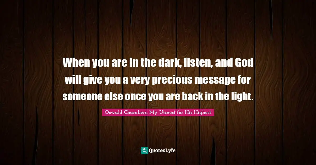 When you are in the dark, listen, and God will give you a very precious message for someone else once you are back in the light.