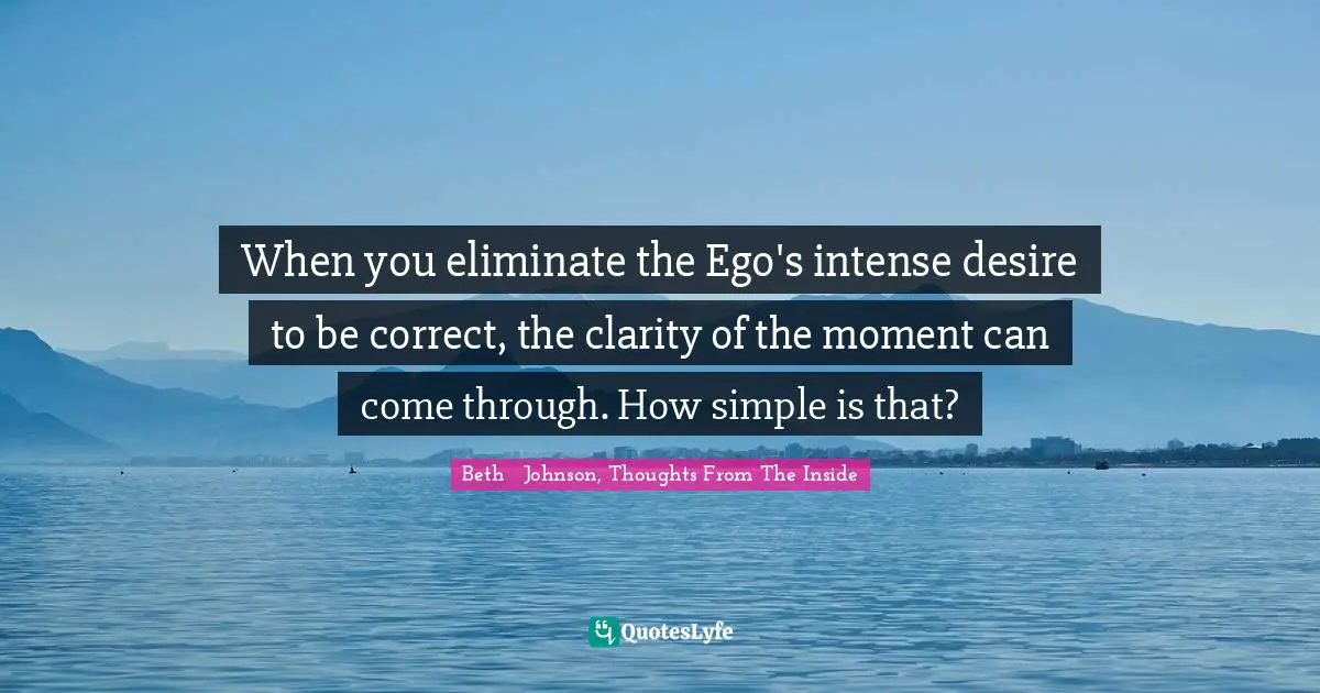 When you eliminate the Ego's intense desire to be correct, the clarity of the moment can come through. How simple is that?