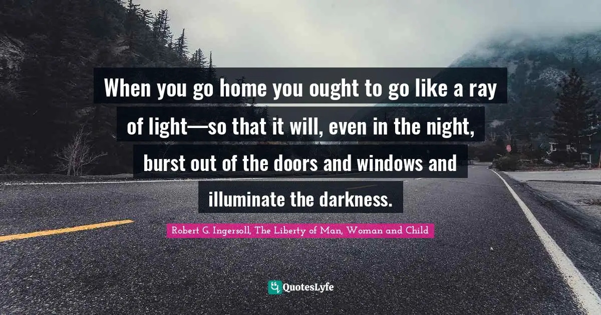 When you go home you ought to go like a ray of light—so that it will, even in the night, burst out of the doors and windows and illuminate the darkness.