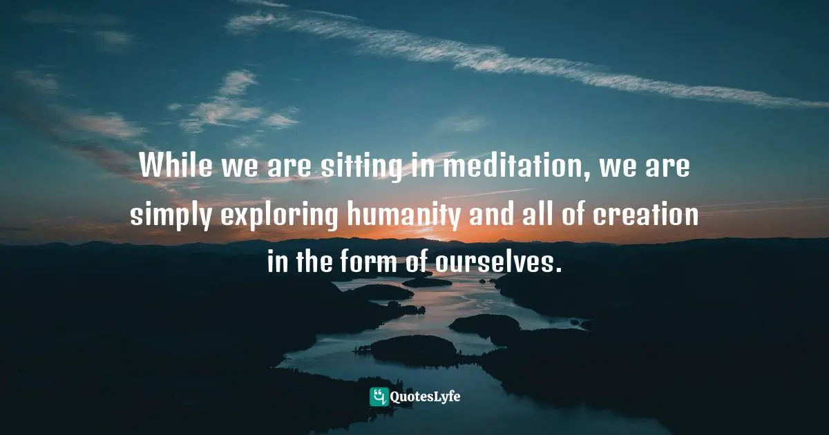 Pema Chödrön, The Wisdom of No Escape: How to Love Yourself and Your World Quotes: While we are sitting in meditation, we are simply exploring humanity and all of creation in the form of ourselves.