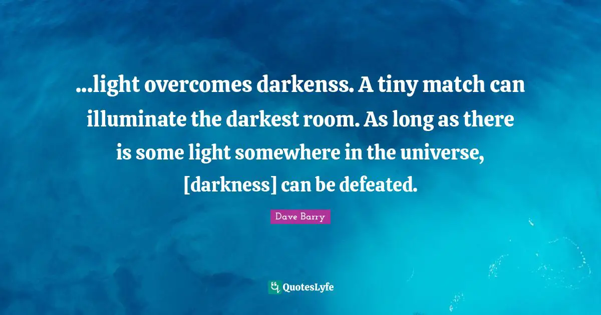 ...light overcomes darkenss. A tiny match can illuminate the darkest room. As long as there is some light somewhere in the universe, [darkness] can be defeated.