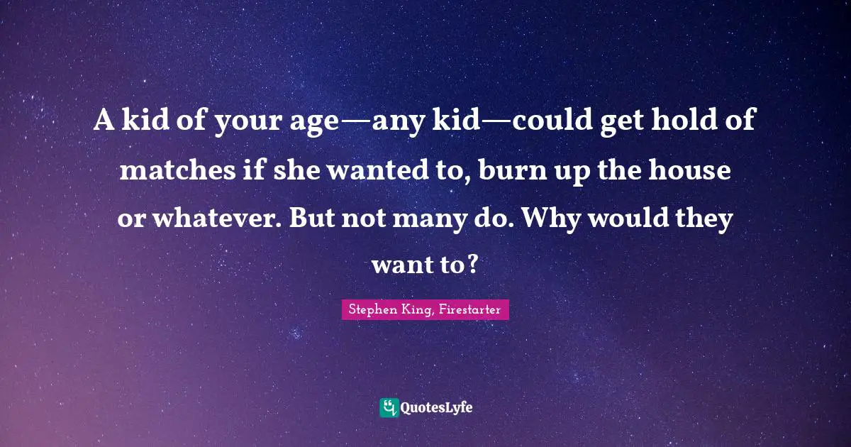 A kid of your age—any kid—could get hold of matches if she wanted to, burn up the house or whatever. But not many do. Why would they want to?