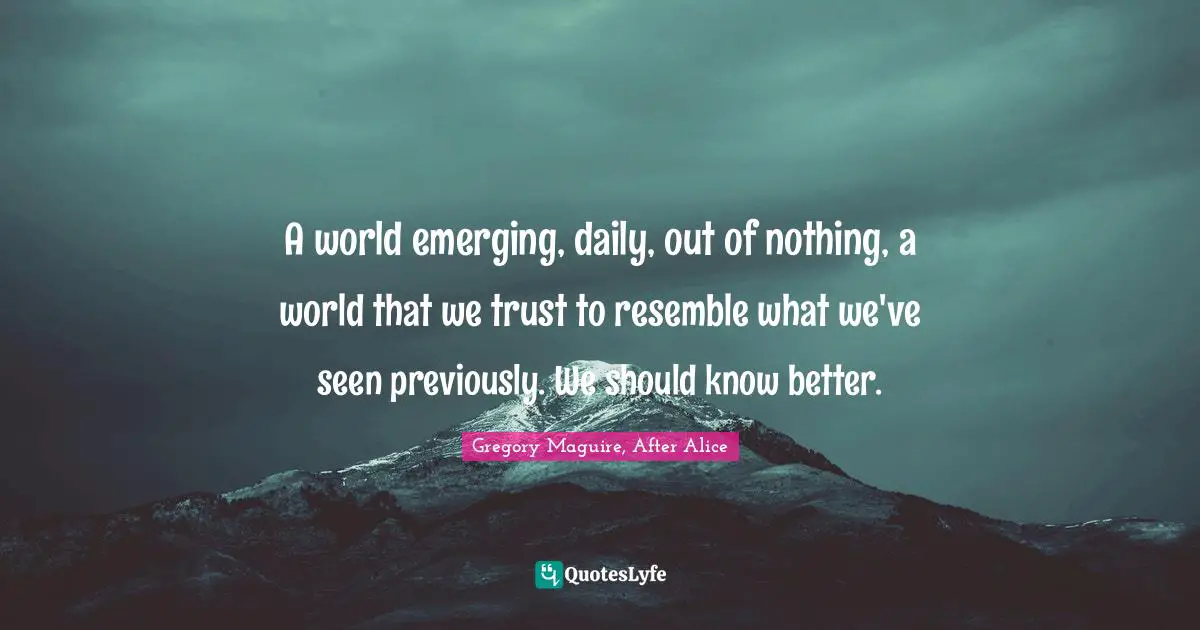 A world emerging, daily, out of nothing, a world that we trust to resemble what we've seen previously. We should know better.