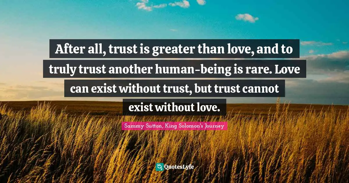 After all, trust is greater than love, and to truly trust another human-being is rare. Love can exist without trust, but trust cannot exist without love.