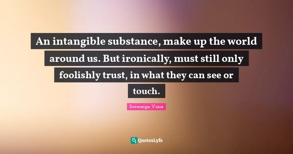 An intangible substance, make up the world around us. But ironically, must still only foolishly trust, in what they can see or touch.