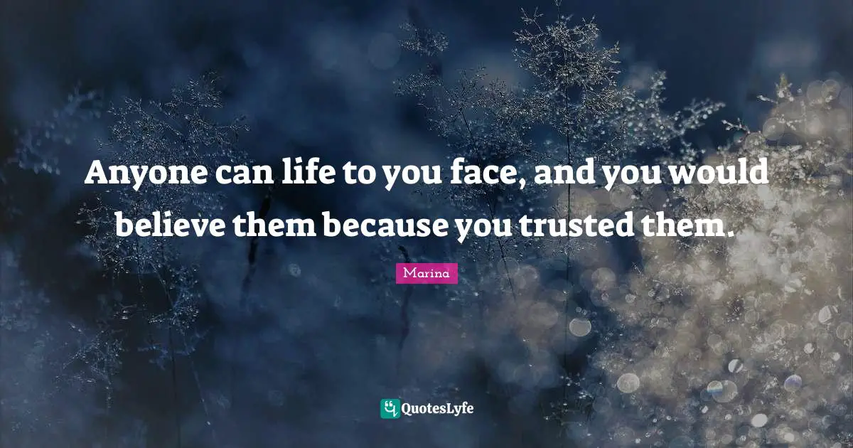 Anyone can life to you face, and you would believe them because you trusted them.