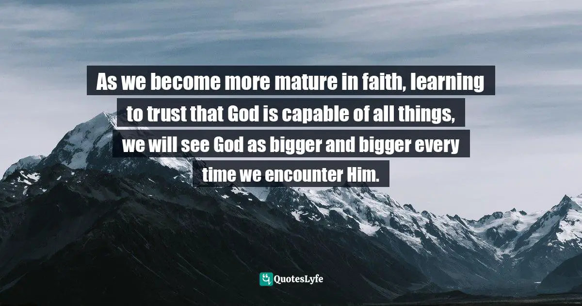 As we become more mature in faith, learning to trust that God is capable of all things, we will see God as bigger and bigger every time we encounter Him.